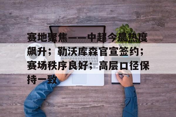 英雄联盟赔率-赛地聚焦——中超今晨热度飙升；勒沃库森官宣签约；赛场秩序良好；高层口径保持一致的简单介绍