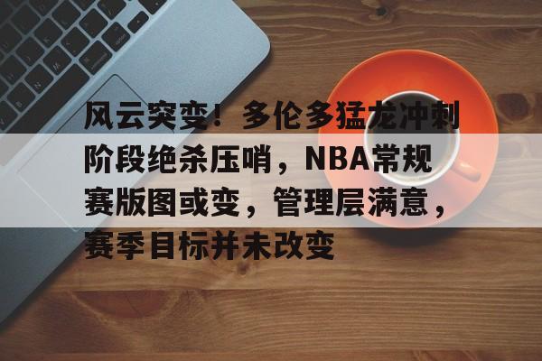 关于风云突变！多伦多猛龙冲刺阶段绝杀压哨，NBA常规赛版图或变，管理层满意，赛季目标并未改变的信息