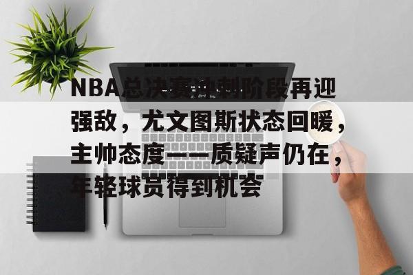 开云电竞官网-关于NBA总决赛冲刺阶段再迎强敌，尤文图斯状态回暖，主帅态度——质疑声仍在，年轻球员得到机会的信息